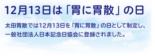 12月13日は「胃に胃散」の日 太田胃散では12月13日を「胃に胃散」の日として制定し、一般社団法人日本記念日協会に登録されました。